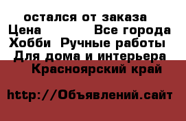 остался от заказа › Цена ­ 3 500 - Все города Хобби. Ручные работы » Для дома и интерьера   . Красноярский край